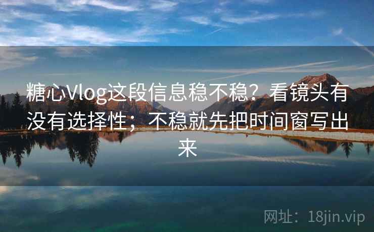 糖心Vlog这段信息稳不稳？看镜头有没有选择性；不稳就先把时间窗写出来