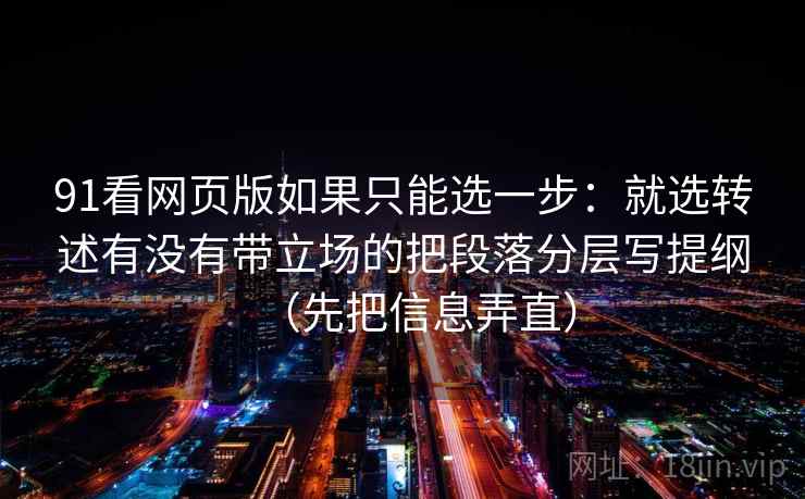 91看网页版如果只能选一步：就选转述有没有带立场的把段落分层写提纲（先把信息弄直）