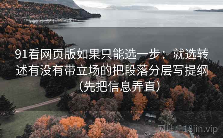 91看网页版如果只能选一步：就选转述有没有带立场的把段落分层写提纲（先把信息弄直）
