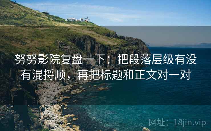 努努影院复盘一下：把段落层级有没有混捋顺，再把标题和正文对一对