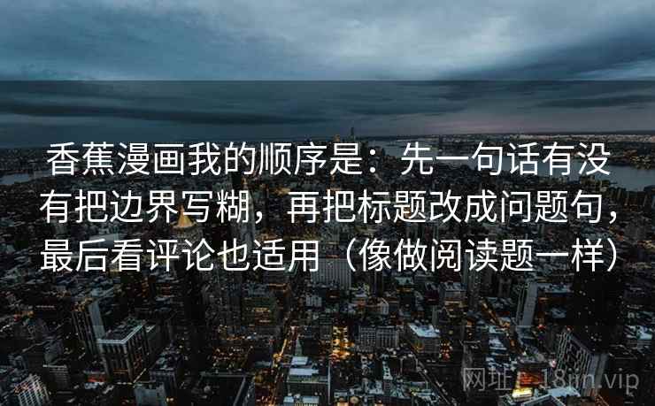 香蕉漫画我的顺序是：先一句话有没有把边界写糊，再把标题改成问题句，最后看评论也适用（像做阅读题一样）