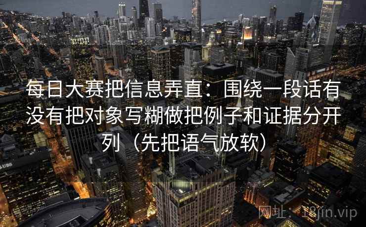 每日大赛把信息弄直：围绕一段话有没有把对象写糊做把例子和证据分开列（先把语气放软）